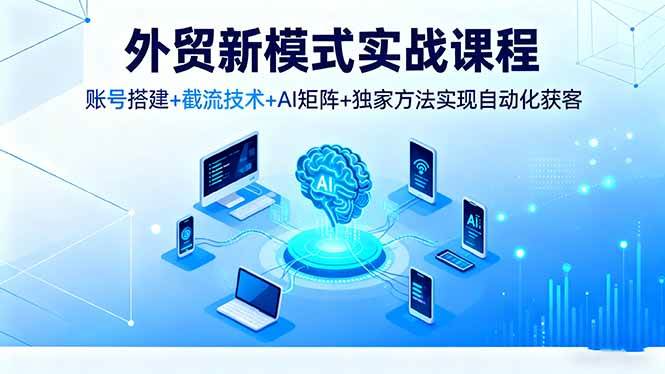 (16363期)外贸新模式实战课程,账号搭建+截流技术+AI矩阵+独家方法实现自动化获客-来福网创