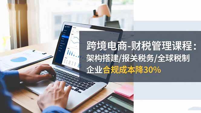 (16509期)跨境电商-财税管理课程:架构搭建/报关税务/全球税制,企业合规成本降30%-来福网创