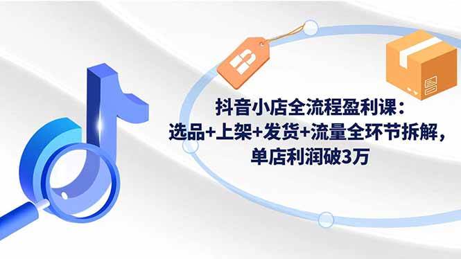 (16593期)抖音小店全流程盈利课:选品+上架+发货+流量全环节拆解,单店利润破3万-来福网创