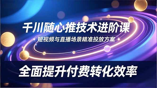 (16688期)千川随心推技术进阶课,短视频与直播场景精准投放方案,全面提升付费转化效率-来福网创