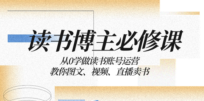 （8255期）读书 博主 必修课：从0学做读书账号运营：教你图文、视频、直播卖书-来福网创