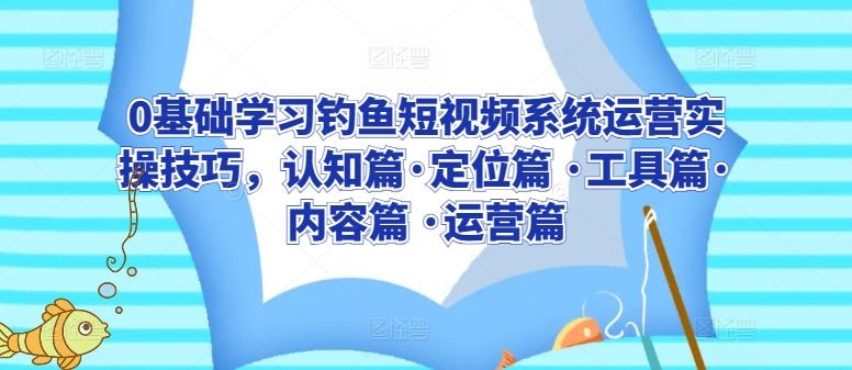 0基础学习钓鱼短视频系统运营实操技巧，认知篇·定位篇 ·工具篇·内容篇 ·运营篇-来福网创