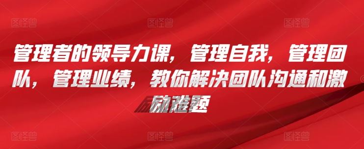 管理者的领导力课，​管理自我，管理团队，管理业绩，​教你解决团队沟通和激励难题-来福网创