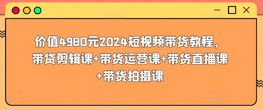 价值4980元2024短视频带货教程，带贷剪辑课+带货运营课+带货直播课+带货拍摄课-来福网创