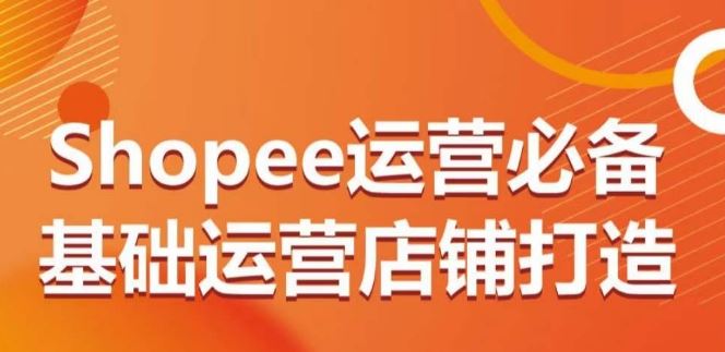 Shopee运营必备基础运营店铺打造，多层次的教你从0-1运营店铺-来福网创