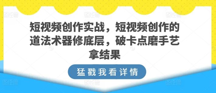 短视频创作实战，短视频创作的道法术器修底层，破卡点磨手艺拿结果-来福网创