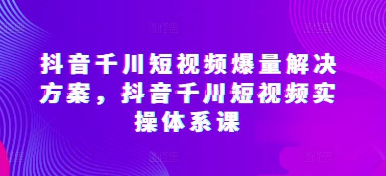 抖音千川短视频爆量解决方案，抖音千川短视频实操体系课-来福网创