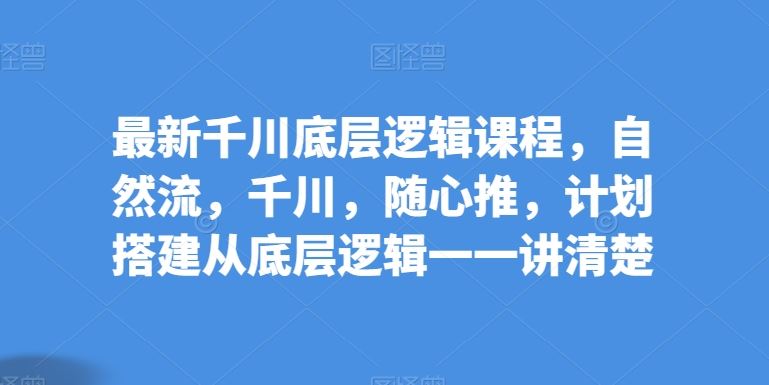 最新千川底层逻辑课程，自然流，千川，随心推，计划搭建从底层逻辑一一讲清楚-来福网创