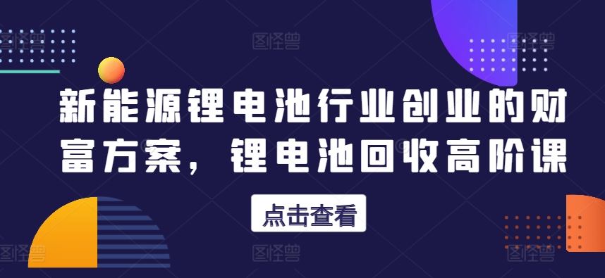 新能源锂电池行业创业的财富方案，锂电池回收高阶课-来福网创