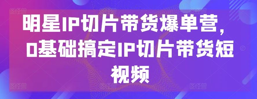 明星IP切片带货爆单营，0基础搞定IP切片带货短视频-来福网创