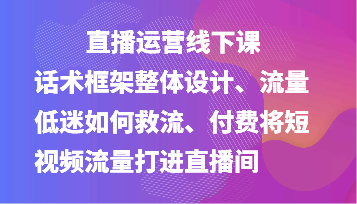 直播运营线下课-话术框架整体设计、流量低迷如何救流、付费将短视频流量打进直播间-来福网创