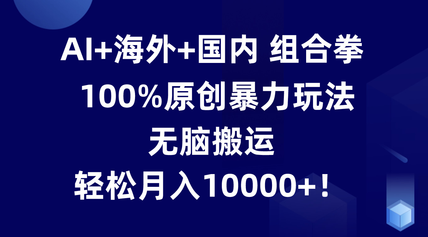 AI+海外+国内组合拳，100%原创暴力玩法，无脑搬运，轻松月入10000+！-来福网创