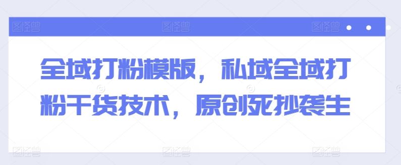 全域打粉模版，私域全域打粉干货技术，原创死抄袭生-来福网创
