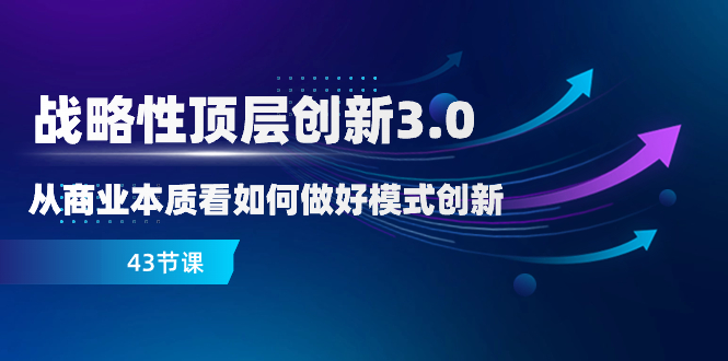 （8306期）战略性 顶层创新-3.0，从商业本质看如何做好模式创新（43节课）-来福网创