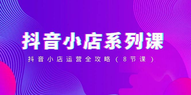 （8415期）抖音小店-系列课，抖音小店运营全攻略（8节课）-来福网创