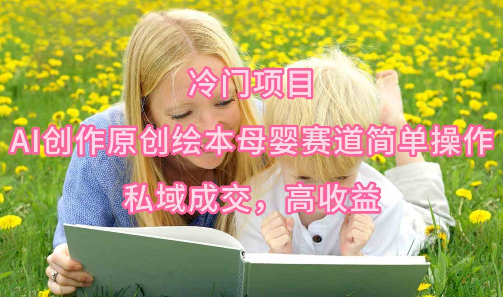 （9726期）冷门项目，AI创作原创绘本母婴赛道简单操作，私域成交，高收益-来福网创