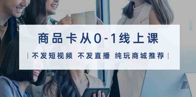 （9834期）商品卡从0-1线上课（不发短视频 不发直播 纯玩商城推荐）32节课-来福网创