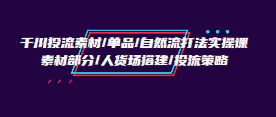 （9908期）千川投流素材/单品/自然流打法实操培训班，素材部分/人货场搭建/投流策略-来福网创