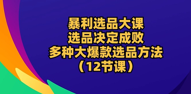 （10521期）暴利 选品大课：选品决定成败，教你多种大爆款选品方法（12节课）-来福网创
