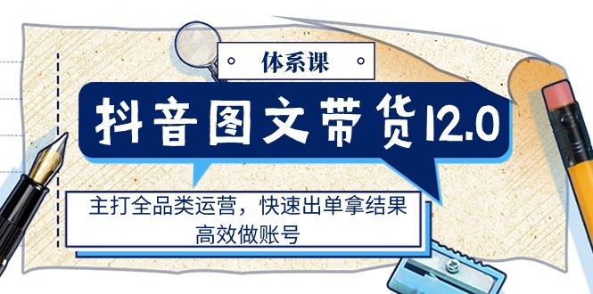 （11276期）抖音图文带货12.0体系课，主打全品类运营，快速出单拿结果，高效做账号-来福网创