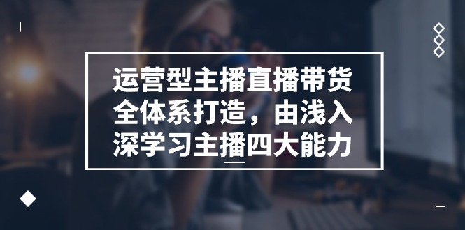 （11214期）运营型 主播直播带货全体系打造，由浅入深学习主播四大能力（9节）-来福网创