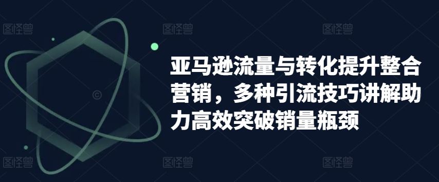 亚马逊流量与转化提升整合营销，多种引流技巧讲解助力高效突破销量瓶颈-来福网创