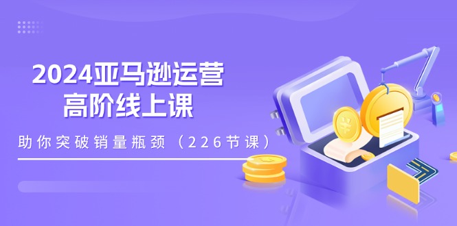 （11389期）2024亚马逊运营-高阶线上课，助你突破销量瓶颈（228节课）-来福网创
