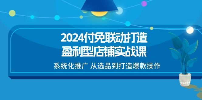（11458期）2024付免联动-打造盈利型店铺实战课，系统化推广 从选品到打造爆款操作-来福网创