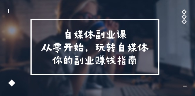 （11725期）自媒体-副业课，从0开始，玩转自媒体——你的副业赚钱指南（58节课）-来福网创