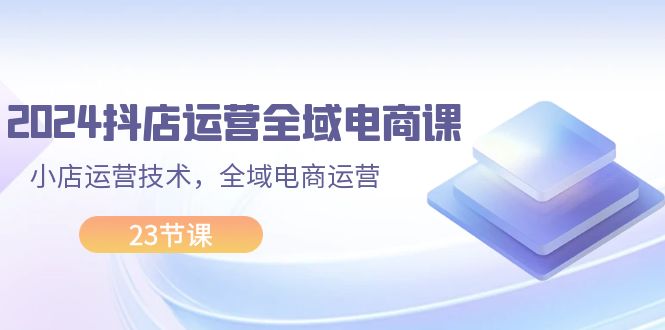 （11898期）2024抖店运营-全域电商课，小店运营技术，全域电商运营（23节课）-来福网创