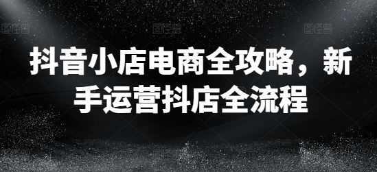 抖音小店电商全攻略，新手运营抖店全流程-来福网创