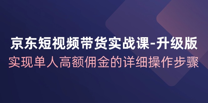 京东短视频带货实战课升级版，实现单人高额佣金的详细操作步骤-来福网创