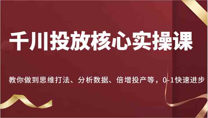 千川投放核心实操课，教你做到思维打法、分析数据、倍增投产等，0-1快速进步-来福网创