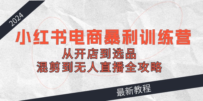 2024小红书电商暴利训练营：从开店到选品，混剪到无人直播全攻略-来福网创
