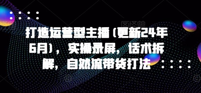 打造运营型主播(更新24年9月)，实操录屏，话术拆解，自然流带货打法-来福网创