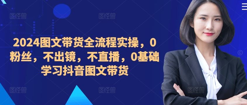 ​​​​​​2024图文带货全流程实操，0粉丝，不出镜，不直播，0基础学习抖音图文带货-来福网创