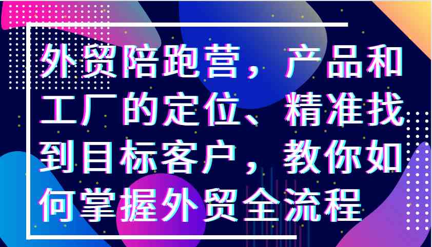 外贸陪跑营，产品和工厂的定位、精准找到目标客户，教你如何掌握外贸全流程-来福网创