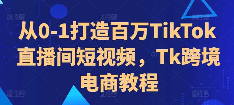从0-1打造百万TikTok直播间短视频，Tk跨境电商教程-来福网创