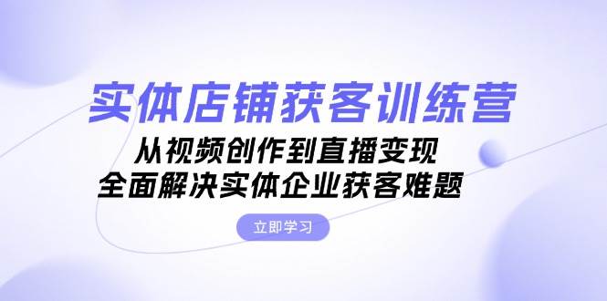 实体店铺获客特训营：从视频创作到直播变现，全面解决实体企业获客难题-来福网创