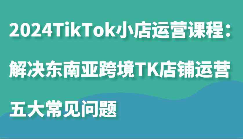 2024TikTok小店运营课程：解决东南亚跨境TK店铺运营五大常见问题-来福网创