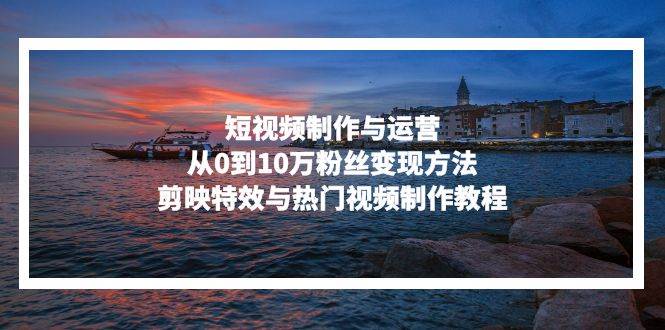 （13247期）短视频制作与运营，从0到10万粉丝变现方法，剪映特效与热门视频制作教程-来福网创