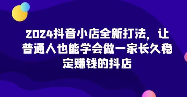 2024抖音小店全新打法，让普通人也能学会做一家长久稳定赚钱的抖店（更新）-来福网创