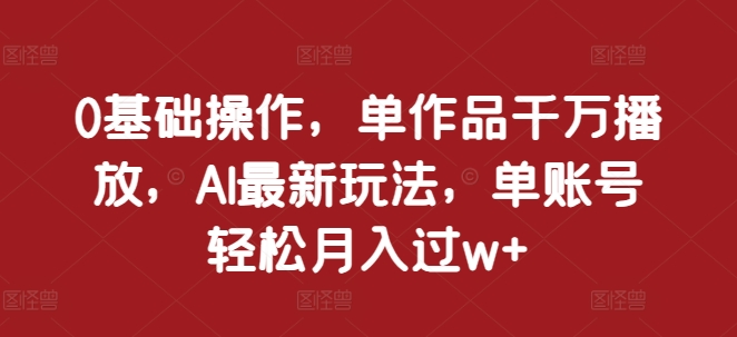 0基础操作，单作品千万播放，AI最新玩法，单账号轻松月入过w+【揭秘】-来福网创