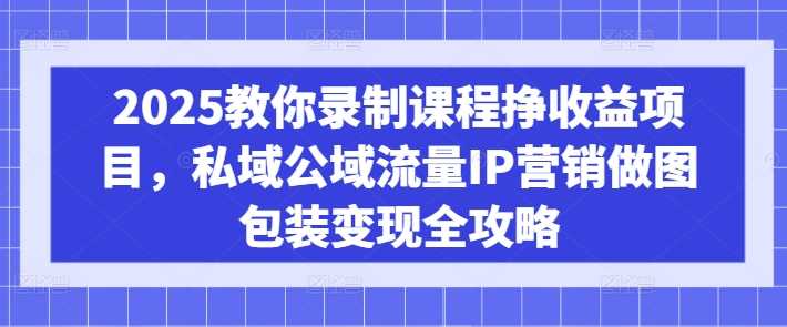 2025教你录制课程挣收益项目，私域公域流量IP营销做图包装变现全攻略-来福网创