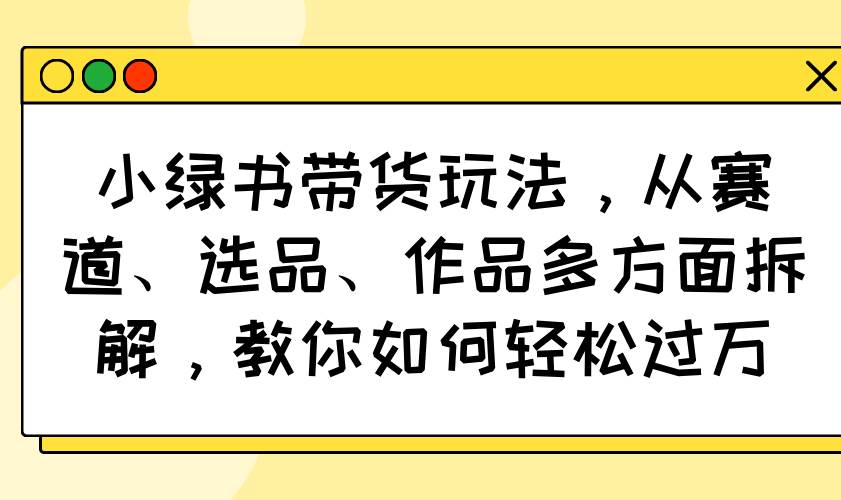 （14537期）小绿书带货玩法，从赛道、选品、作品多方面拆解，教你如何轻松过万-来福网创