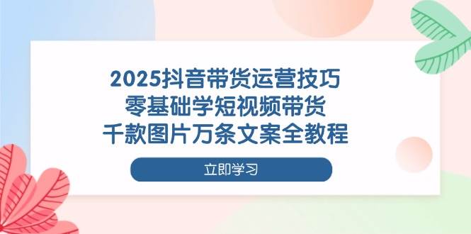 （14381期）2025抖音带货运营技巧，零基础学短视频带货，千款图片万条文案全教程-来福网创