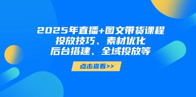 2025年短视频图文带货+直播带货：投放技巧、素材优化、后台搭建、全域投放等-来福网创