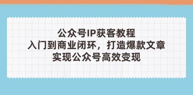 公众号IP获客教程(第3期)，从入门到商业闭环，打造爆款文章，实现公众号高效变现-来福网创