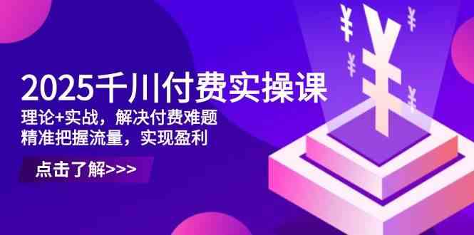 2025千川付费实操课，理论+实战，解决付费难题，精准把握流量，实现盈利-来福网创