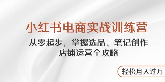 小红书电商实战训练营，从零起步，掌握选品、笔记创作、店铺运营全攻略，轻松月入过万-来福网创